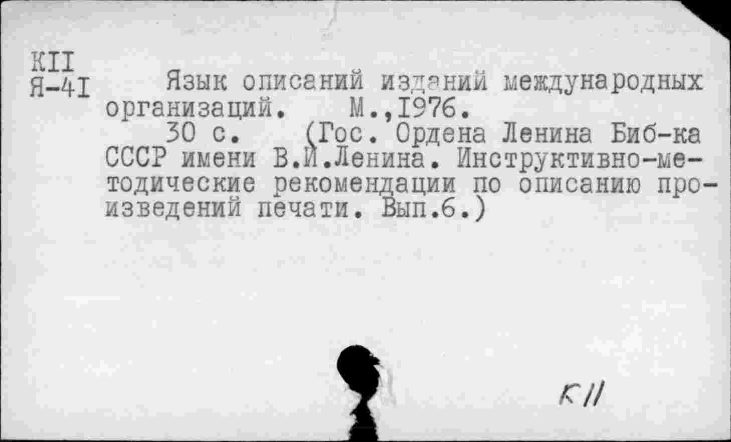 ﻿КН
Я-41 Язык описаний изданий международных организаций. М.,1976.
30 с. (Гос. Ордена Ленина Биб-ка СССР имени В.И.Ленина. Инструктивно-методические рекомендации по описанию про изведений печати. Вып.б.)
<//